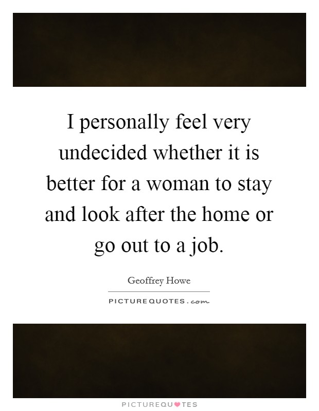 I personally feel very undecided whether it is better for a woman to stay and look after the home or go out to a job. Picture Quote #1