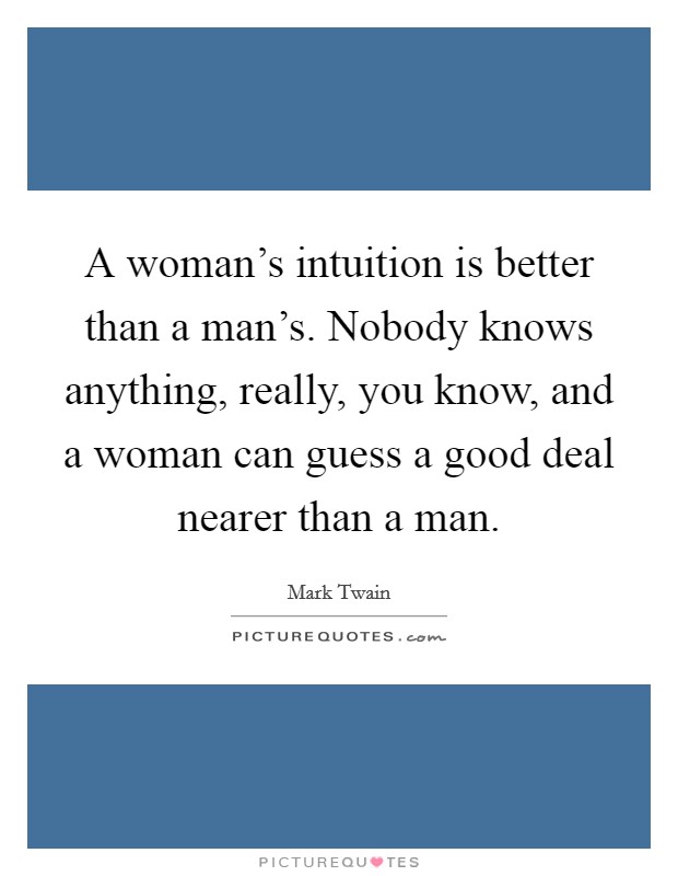 A woman's intuition is better than a man's. Nobody knows anything, really, you know, and a woman can guess a good deal nearer than a man. Picture Quote #1