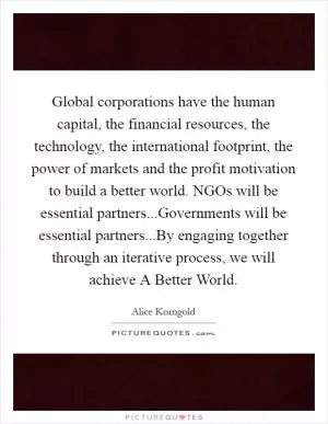 Global corporations have the human capital, the financial resources, the technology, the international footprint, the power of markets and the profit motivation to build a better world. NGOs will be essential partners...Governments will be essential partners...By engaging together through an iterative process, we will achieve A Better World Picture Quote #1