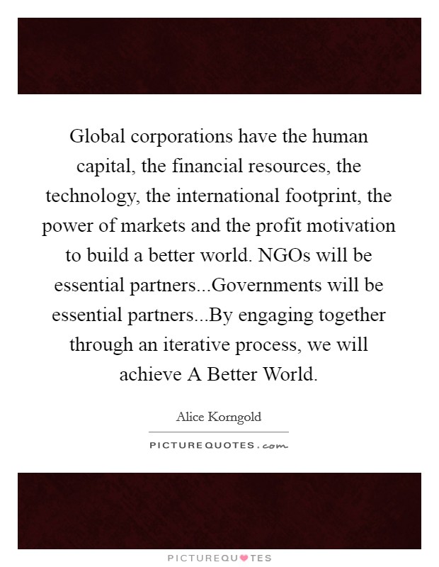 Global corporations have the human capital, the financial resources, the technology, the international footprint, the power of markets and the profit motivation to build a better world. NGOs will be essential partners...Governments will be essential partners...By engaging together through an iterative process, we will achieve A Better World. Picture Quote #1