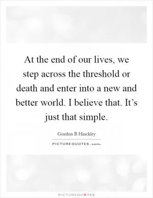 At the end of our lives, we step across the threshold or death and enter into a new and better world. I believe that. It’s just that simple Picture Quote #1