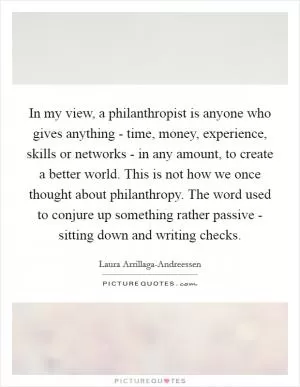 In my view, a philanthropist is anyone who gives anything - time, money, experience, skills or networks - in any amount, to create a better world. This is not how we once thought about philanthropy. The word used to conjure up something rather passive - sitting down and writing checks Picture Quote #1