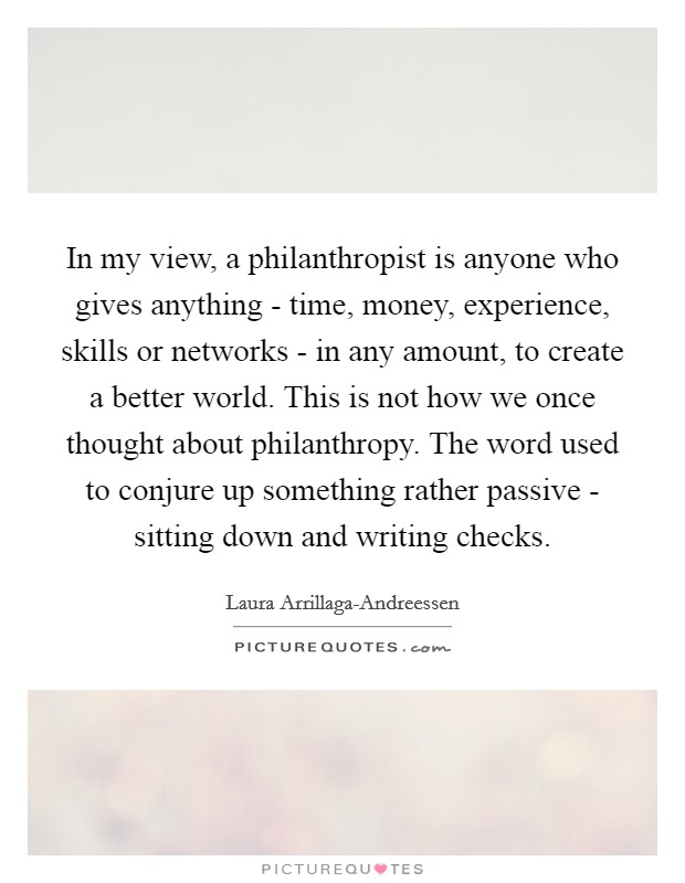 In my view, a philanthropist is anyone who gives anything - time, money, experience, skills or networks - in any amount, to create a better world. This is not how we once thought about philanthropy. The word used to conjure up something rather passive - sitting down and writing checks. Picture Quote #1