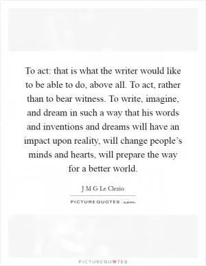 To act: that is what the writer would like to be able to do, above all. To act, rather than to bear witness. To write, imagine, and dream in such a way that his words and inventions and dreams will have an impact upon reality, will change people’s minds and hearts, will prepare the way for a better world Picture Quote #1