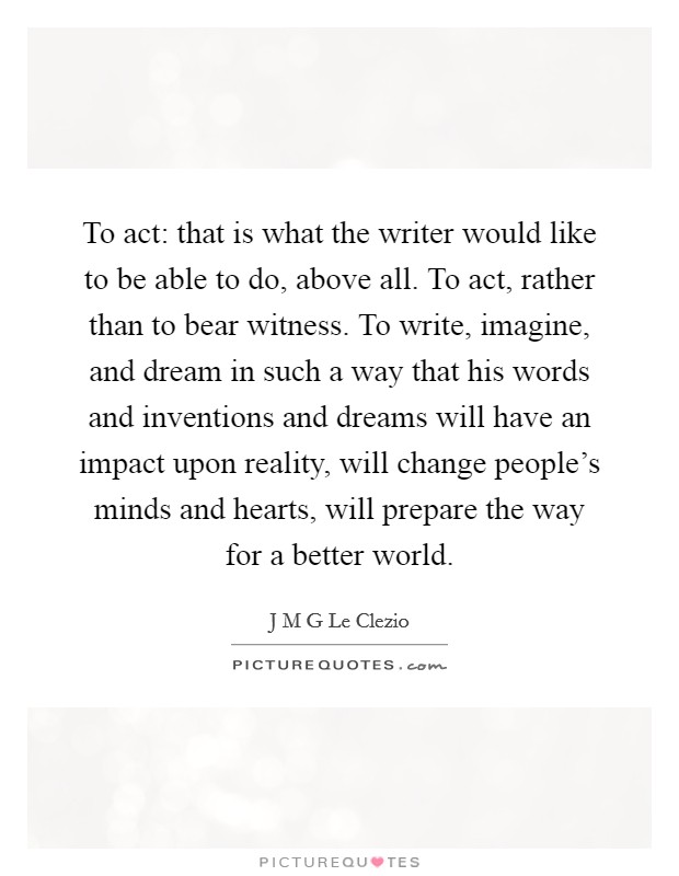 To act: that is what the writer would like to be able to do, above all. To act, rather than to bear witness. To write, imagine, and dream in such a way that his words and inventions and dreams will have an impact upon reality, will change people's minds and hearts, will prepare the way for a better world. Picture Quote #1
