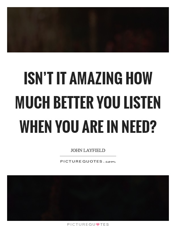 Isn't it amazing how much better you listen when you are in need? Picture Quote #1