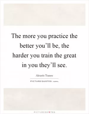 The more you practice the better you’ll be, the harder you train the great in you they’ll see Picture Quote #1