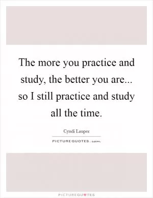 The more you practice and study, the better you are... so I still practice and study all the time Picture Quote #1