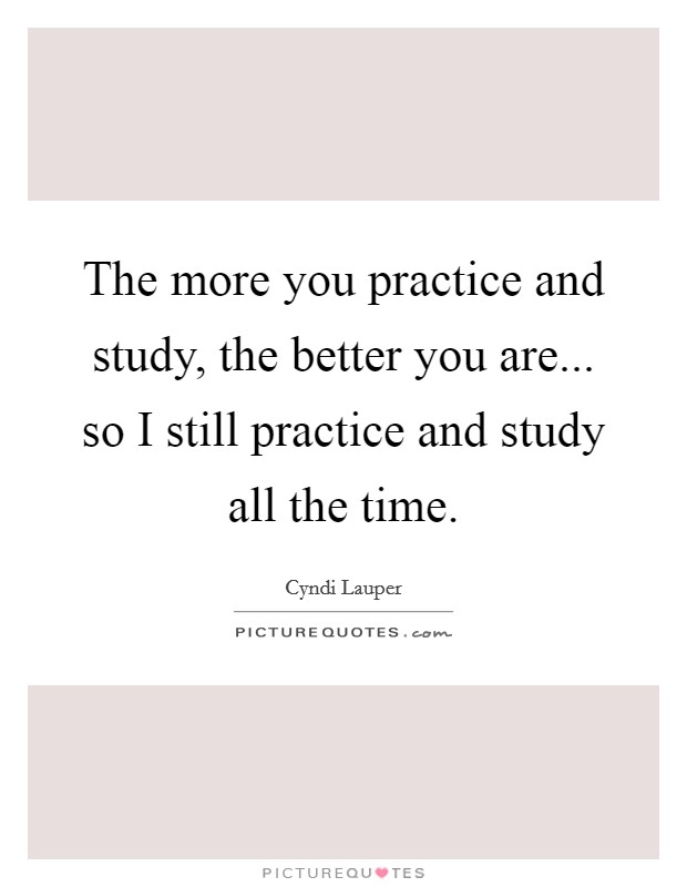 The more you practice and study, the better you are... so I still practice and study all the time. Picture Quote #1