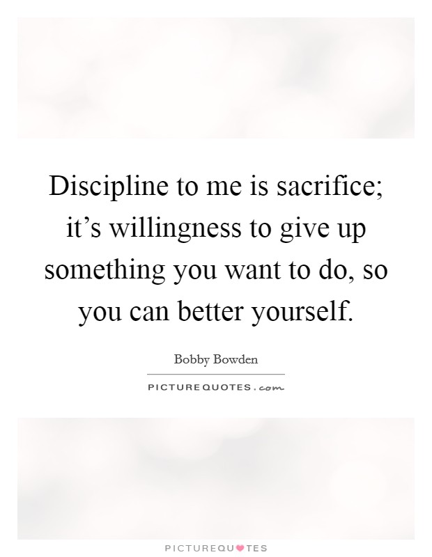 Discipline to me is sacrifice; it's willingness to give up something you want to do, so you can better yourself. Picture Quote #1