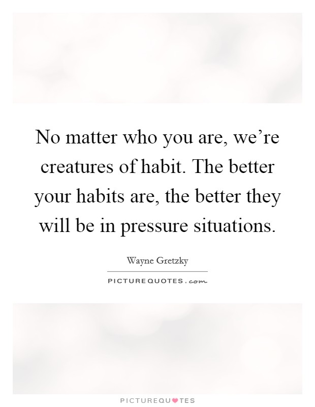 No matter who you are, we're creatures of habit. The better your habits are, the better they will be in pressure situations. Picture Quote #1