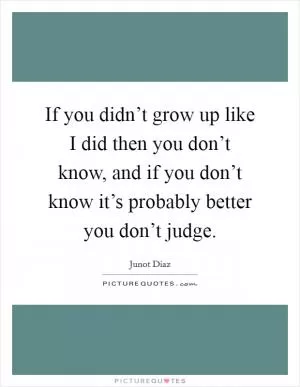 If you didn’t grow up like I did then you don’t know, and if you don’t know it’s probably better you don’t judge Picture Quote #1
