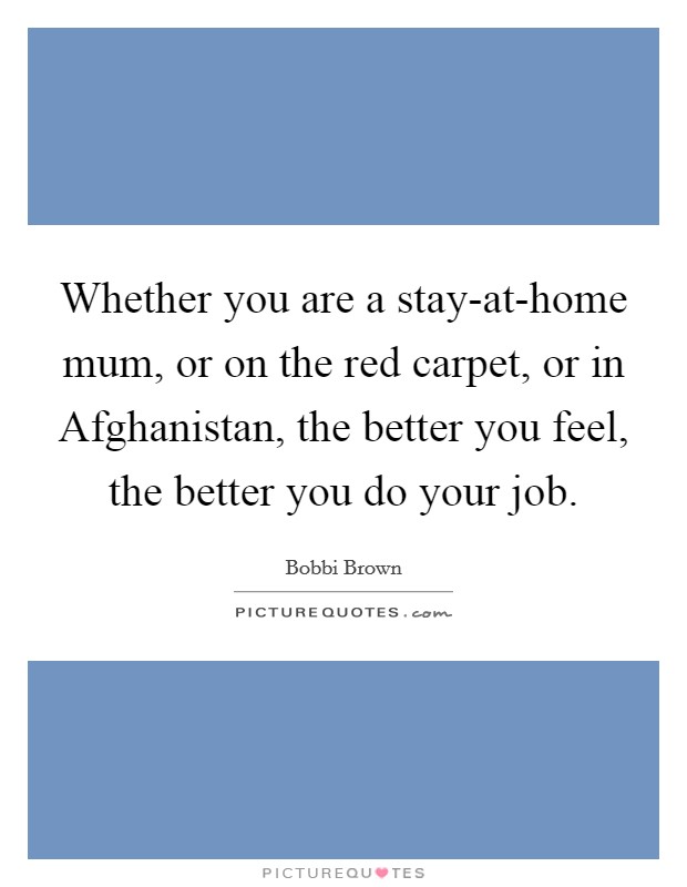 Whether you are a stay-at-home mum, or on the red carpet, or in Afghanistan, the better you feel, the better you do your job. Picture Quote #1