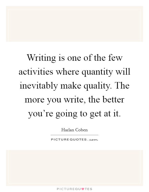 Writing is one of the few activities where quantity will inevitably make quality. The more you write, the better you're going to get at it. Picture Quote #1