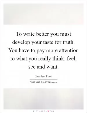 To write better you must develop your taste for truth. You have to pay more attention to what you really think, feel, see and want Picture Quote #1