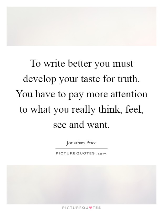 To write better you must develop your taste for truth. You have to pay more attention to what you really think, feel, see and want. Picture Quote #1