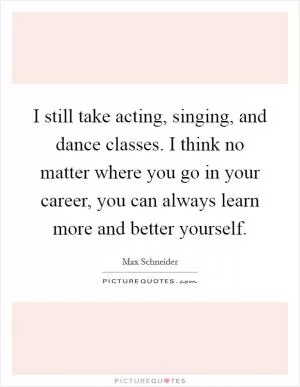 I still take acting, singing, and dance classes. I think no matter where you go in your career, you can always learn more and better yourself Picture Quote #1