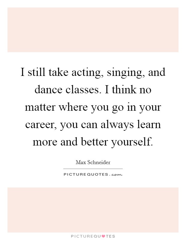 I still take acting, singing, and dance classes. I think no matter where you go in your career, you can always learn more and better yourself. Picture Quote #1