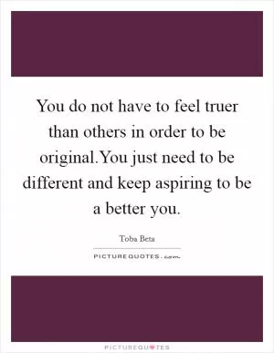 You do not have to feel truer than others in order to be original.You just need to be different and keep aspiring to be a better you Picture Quote #1