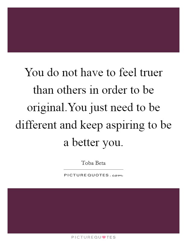 You do not have to feel truer than others in order to be original.You just need to be different and keep aspiring to be a better you. Picture Quote #1