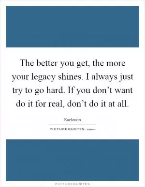 The better you get, the more your legacy shines. I always just try to go hard. If you don’t want do it for real, don’t do it at all Picture Quote #1