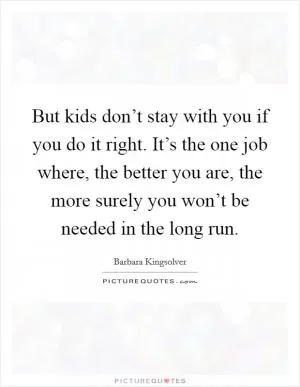 But kids don’t stay with you if you do it right. It’s the one job where, the better you are, the more surely you won’t be needed in the long run Picture Quote #1
