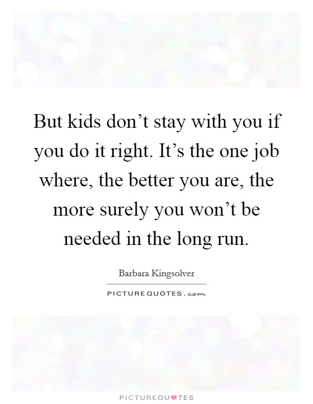 But kids don't stay with you if you do it right. It's the one job where, the better you are, the more surely you won't be needed in the long run. Picture Quote #1