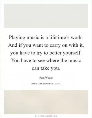 Playing music is a lifetime’s work. And if you want to carry on with it, you have to try to better yourself. You have to see where the music can take you Picture Quote #1
