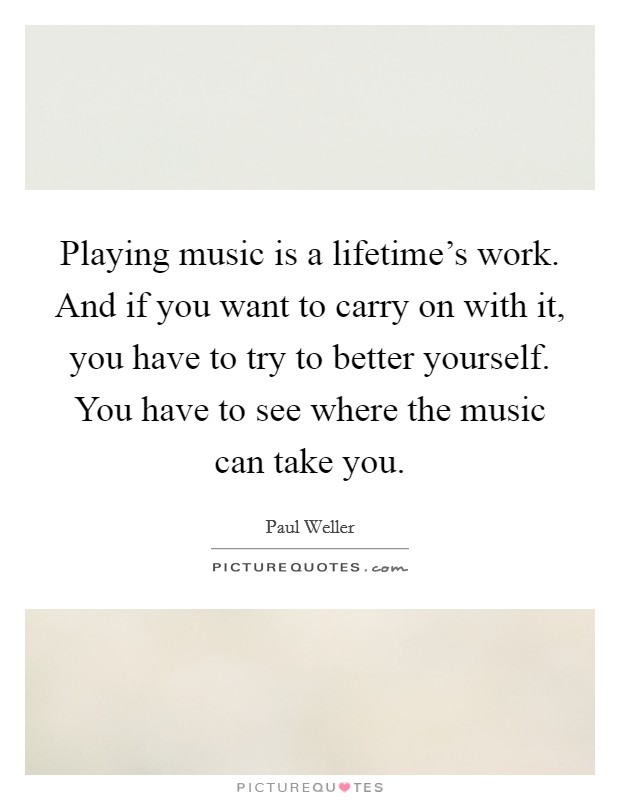 Playing music is a lifetime's work. And if you want to carry on with it, you have to try to better yourself. You have to see where the music can take you. Picture Quote #1