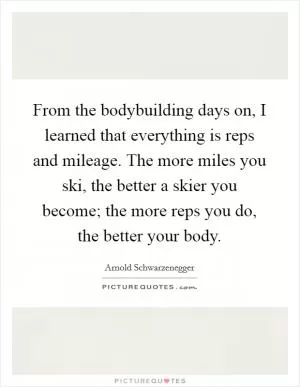 From the bodybuilding days on, I learned that everything is reps and mileage. The more miles you ski, the better a skier you become; the more reps you do, the better your body Picture Quote #1