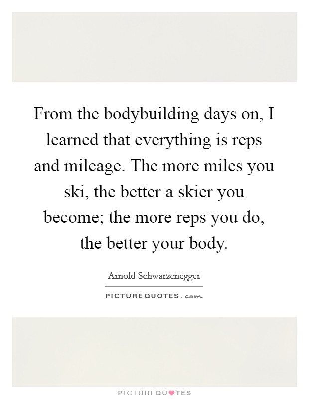From the bodybuilding days on, I learned that everything is reps and mileage. The more miles you ski, the better a skier you become; the more reps you do, the better your body. Picture Quote #1