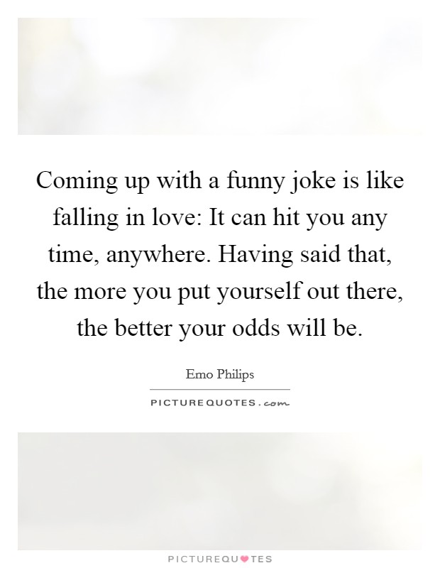 Coming up with a funny joke is like falling in love: It can hit you any time, anywhere. Having said that, the more you put yourself out there, the better your odds will be. Picture Quote #1