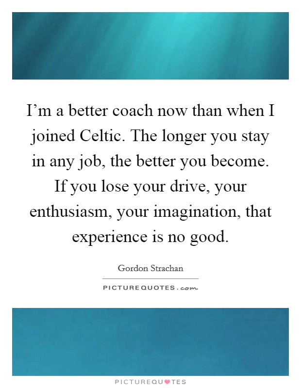 I'm a better coach now than when I joined Celtic. The longer you stay in any job, the better you become. If you lose your drive, your enthusiasm, your imagination, that experience is no good. Picture Quote #1