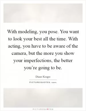 With modeling, you pose. You want to look your best all the time. With acting, you have to be aware of the camera, but the more you show your imperfections, the better you’re going to be Picture Quote #1