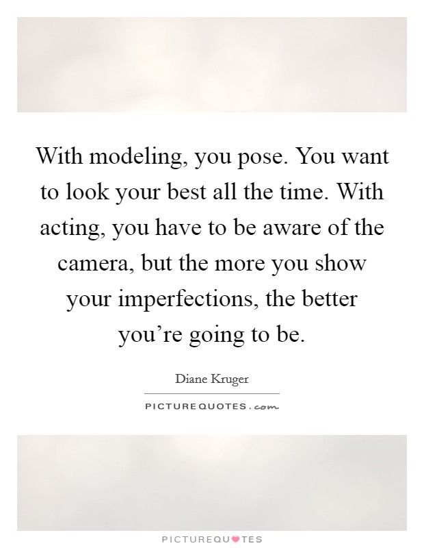 With modeling, you pose. You want to look your best all the time. With acting, you have to be aware of the camera, but the more you show your imperfections, the better you're going to be. Picture Quote #1