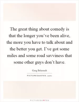 The great thing about comedy is that the longer you’ve been alive, the more you have to talk about and the better you get. I’ve got some miles and some road savviness that some other guys don’t have Picture Quote #1