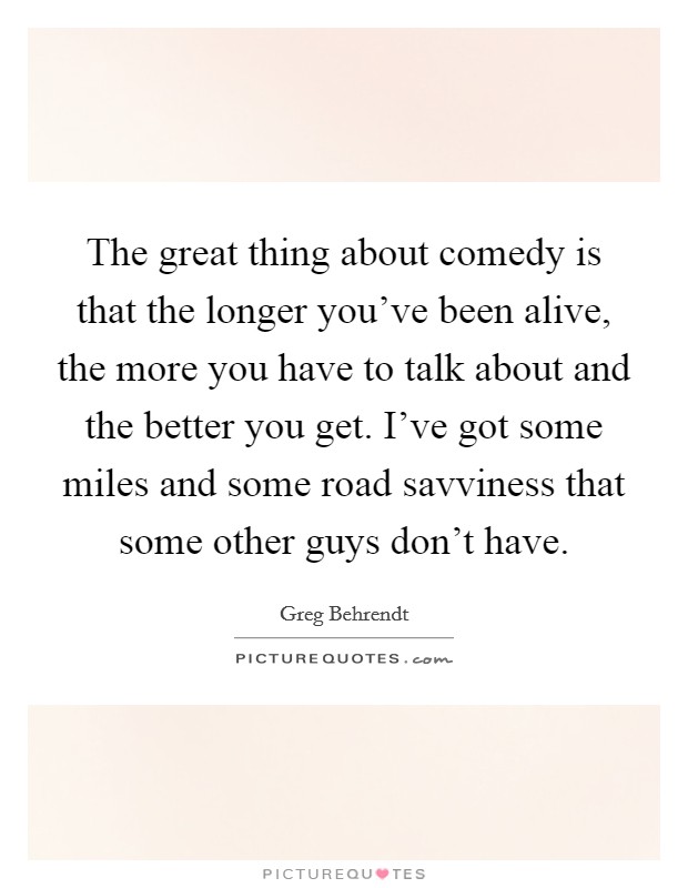 The great thing about comedy is that the longer you've been alive, the more you have to talk about and the better you get. I've got some miles and some road savviness that some other guys don't have. Picture Quote #1