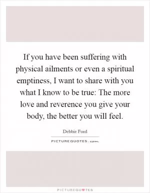 If you have been suffering with physical ailments or even a spiritual emptiness, I want to share with you what I know to be true: The more love and reverence you give your body, the better you will feel Picture Quote #1