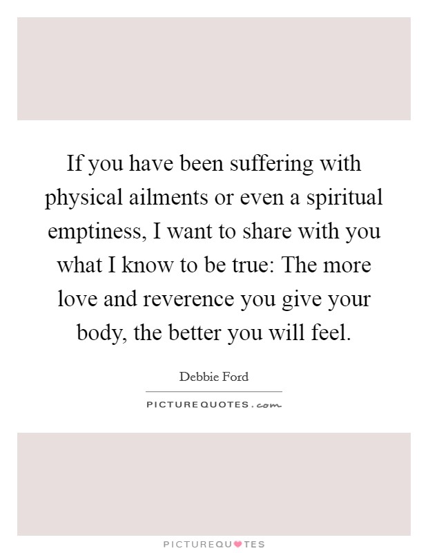If you have been suffering with physical ailments or even a spiritual emptiness, I want to share with you what I know to be true: The more love and reverence you give your body, the better you will feel. Picture Quote #1