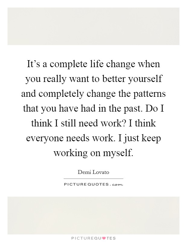 It's a complete life change when you really want to better yourself and completely change the patterns that you have had in the past. Do I think I still need work? I think everyone needs work. I just keep working on myself. Picture Quote #1