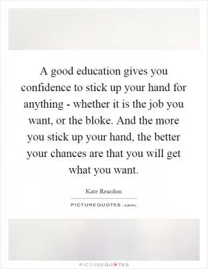 A good education gives you confidence to stick up your hand for anything - whether it is the job you want, or the bloke. And the more you stick up your hand, the better your chances are that you will get what you want Picture Quote #1