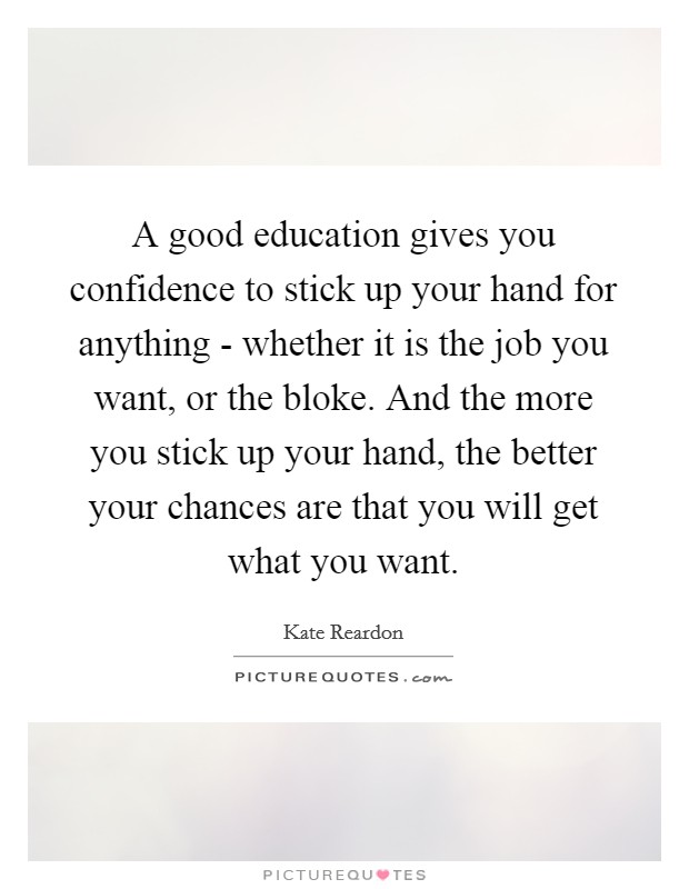 A good education gives you confidence to stick up your hand for anything - whether it is the job you want, or the bloke. And the more you stick up your hand, the better your chances are that you will get what you want. Picture Quote #1