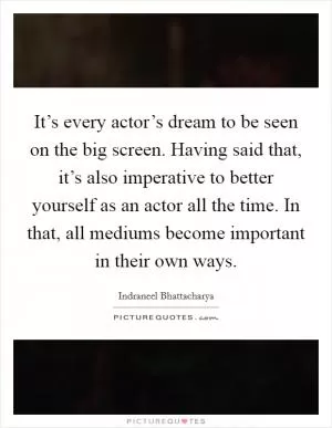 It’s every actor’s dream to be seen on the big screen. Having said that, it’s also imperative to better yourself as an actor all the time. In that, all mediums become important in their own ways Picture Quote #1