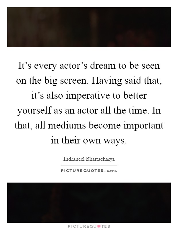 It's every actor's dream to be seen on the big screen. Having said that, it's also imperative to better yourself as an actor all the time. In that, all mediums become important in their own ways. Picture Quote #1