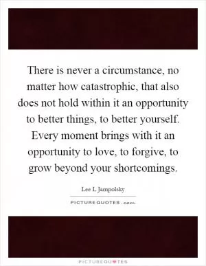 There is never a circumstance, no matter how catastrophic, that also does not hold within it an opportunity to better things, to better yourself. Every moment brings with it an opportunity to love, to forgive, to grow beyond your shortcomings Picture Quote #1