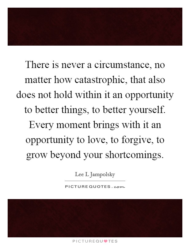 There is never a circumstance, no matter how catastrophic, that also does not hold within it an opportunity to better things, to better yourself. Every moment brings with it an opportunity to love, to forgive, to grow beyond your shortcomings. Picture Quote #1