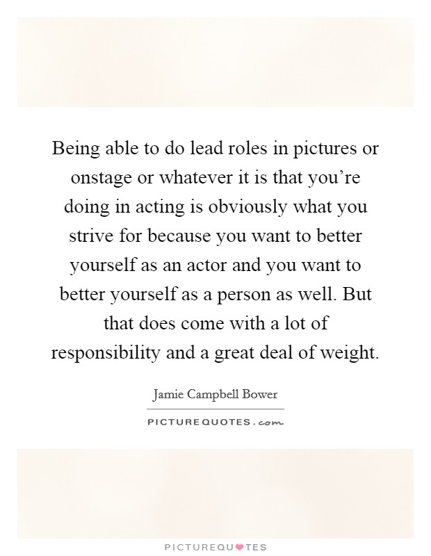 Being able to do lead roles in pictures or onstage or whatever it is that you're doing in acting is obviously what you strive for because you want to better yourself as an actor and you want to better yourself as a person as well. But that does come with a lot of responsibility and a great deal of weight. Picture Quote #1