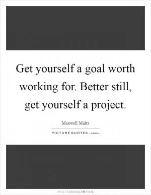 Get yourself a goal worth working for. Better still, get yourself a project Picture Quote #1