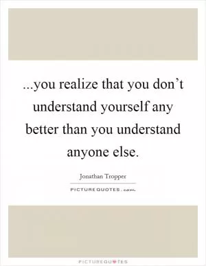 ...you realize that you don’t understand yourself any better than you understand anyone else Picture Quote #1