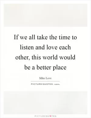 If we all take the time to listen and love each other, this world would be a better place Picture Quote #1